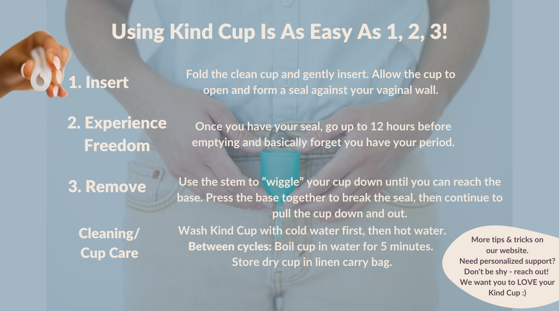 Using Kind Cup Is As Easy As 1, 2, 3! Insertion Fold the cup and gently insert. Allow the cup to open and form a seal. 2. Freedom. Once you have your seal, go up to 12 hours before emptying. 3. Removal Use the stem to locate the base of the cup. Press the base together to break the seal, then continue to pull the cup down and out. Cleaning/Cup Care Wash cup with cold water first, then hot water. Between cycles: Boil cup in water for 5 minutes. Store cup in linen carry bag. How to use a menstrual cup