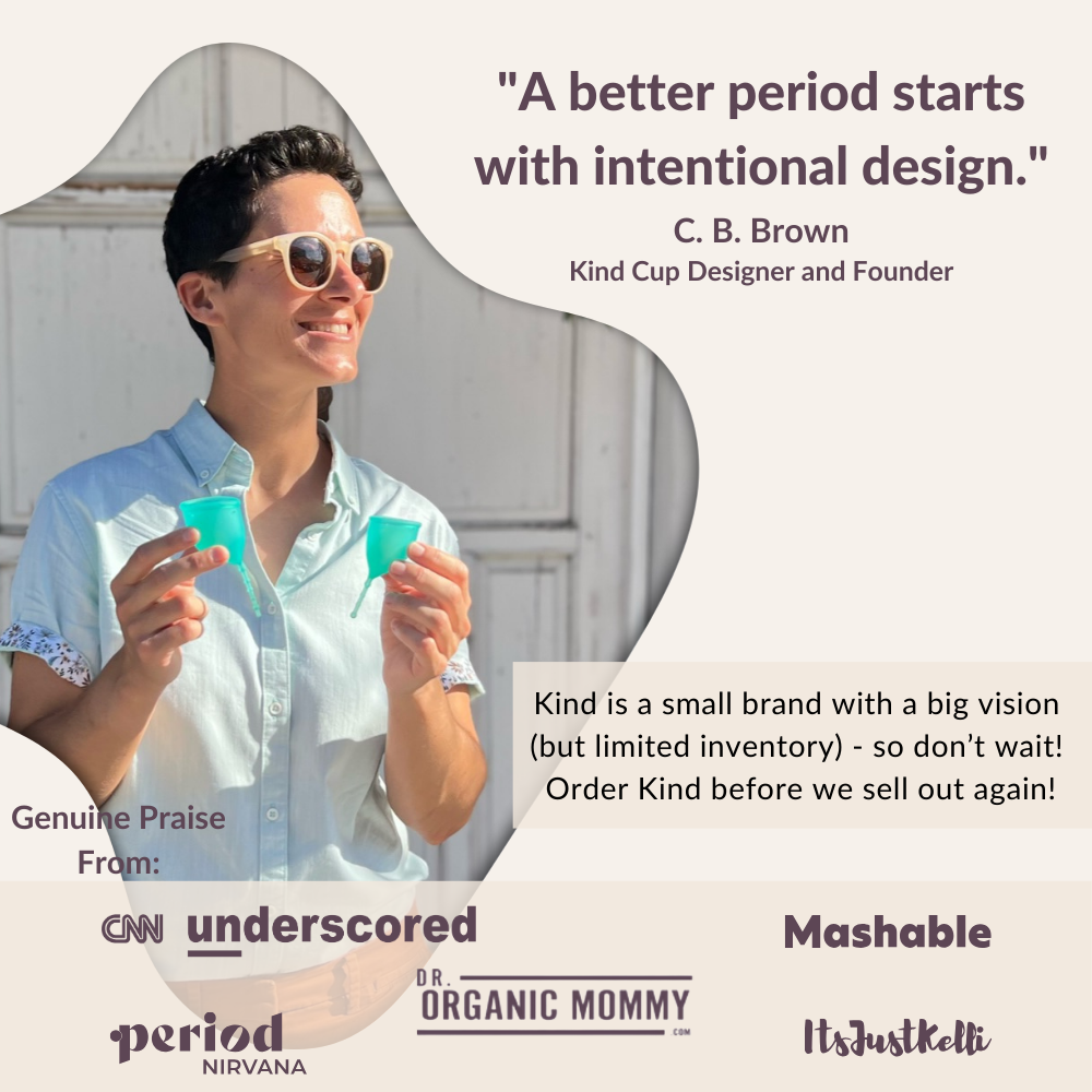 A better period starts with intentional design. Kind Cup designer and founder C. B. Brown holding up patented menstrual cups.
Kind is a small brand with a big vision 
(but limited inventory) - so don’t wait! 
Order Kind before we sell out again! Genuine Praise From: CNN underscored, Mashable, Period Nirvana, Dr. Organic Mommy, Its Just Kelli