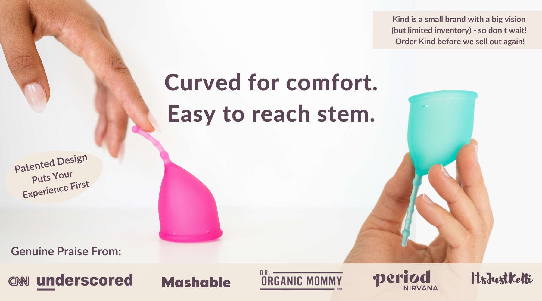 Curved for comfort.
Easy to reach stem.
Patented Design
Puts Your 
Experience First
Genuine Praise From: CNN Underscored Mashable Period Nirvana Dr. Organic Mommy Its Just Kelli
Kind is a small brand with a big vision 
(but limited inventory) - so don’t wait! 
Order Kind before we sell out again!