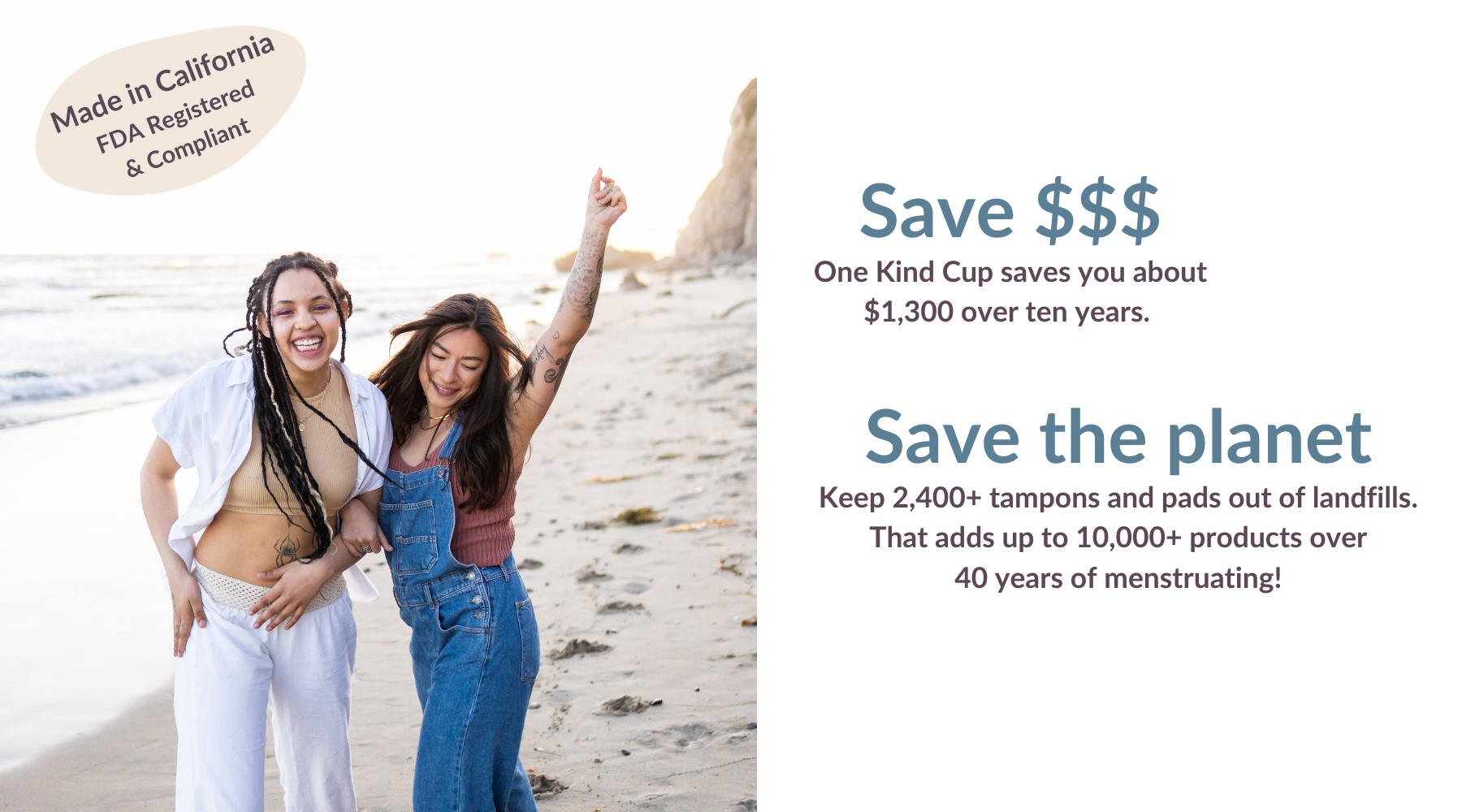 Kind Cup menstrual cup is Made in California. FDA registered and compliant. Save money. One Kind Cup saves you about $1,300 over ten years. Save the Planet. Keep 2,400 tampons and pads out of landfills. 