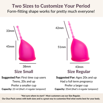 Two Sizes to Customize Your Period
Kind Cups Form-fitting shape works for pretty much everyone!
*Not sure where to start?  Most customers use our Size Regular. 
Our Duo Pack comes with both sizes and is a great way to customize/find what works best for your body.
Size Small
Suggested For: First time cup users
Teens, 20s and up
Prefer a smaller cup
Capacity: 23 ml (that's 4 regular tampons!)
Size Regular
Suggested For: Ages 20s and up
Had a full term pregnancy
Prefer a larger cup
Capacity How to choose cup.
