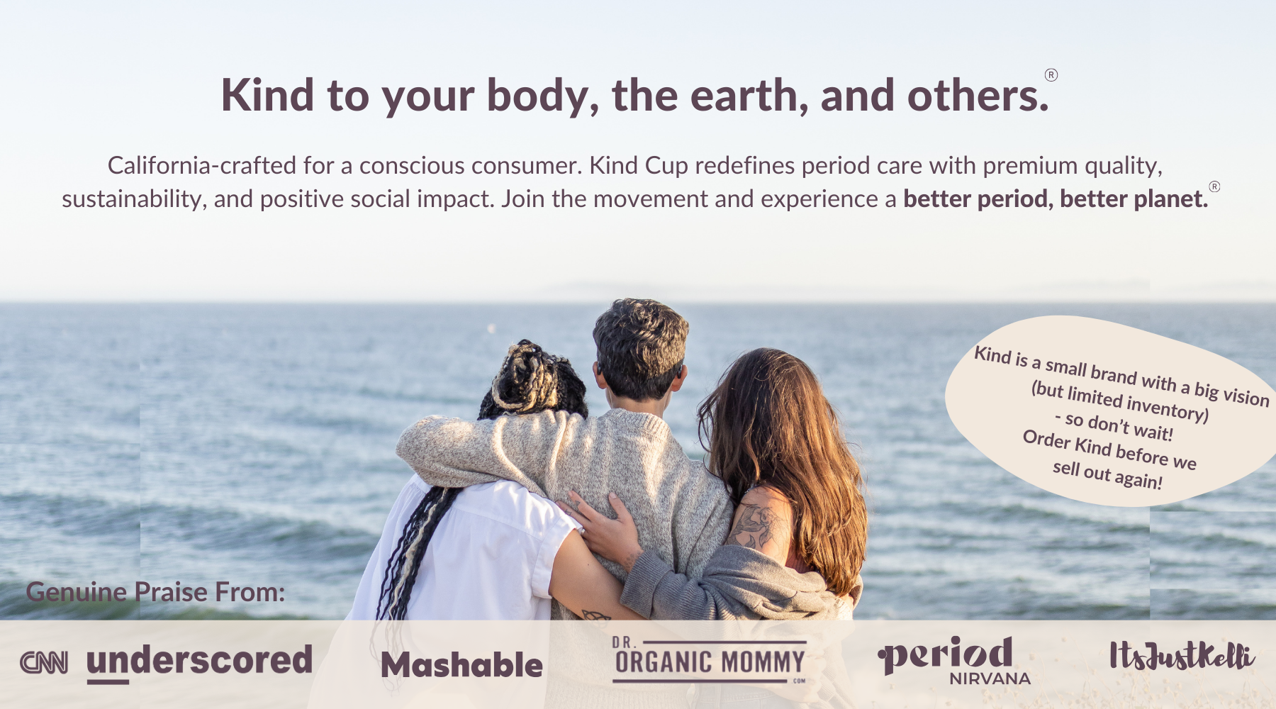 Kind menstrual cup is Kind to your body, the earth, and others. 
California-crafted for a conscious consumer. Kind Cup redefines period care with premium quality, sustainability, and positive social impact. Join the movement and experience a better period, better planet.
Genuine Praise from: CNN underscored, Mashable, Period Nirvana, Dr. Organic Mommy, Its Just Kelli