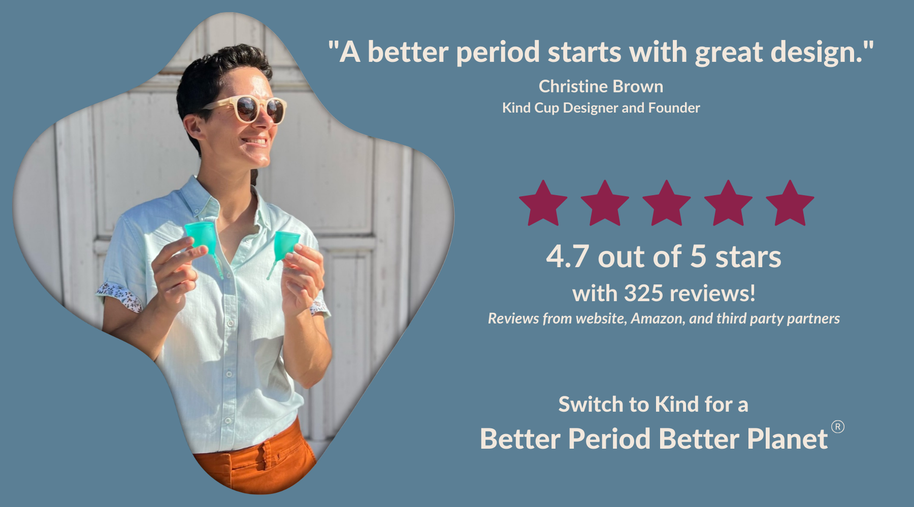 "A better period starts with great design." Christine Brown Kind Cup Designer and Founder. Switch to Kind for a "Better Period Better Planet." Photo of Kind Cup menstrual cup designer and founder smiling and holding up Aqua Kind Cup period cups. 4.7 out of 5 stars with 325 reviews! Reviews from website, Amazon, and third party partners.