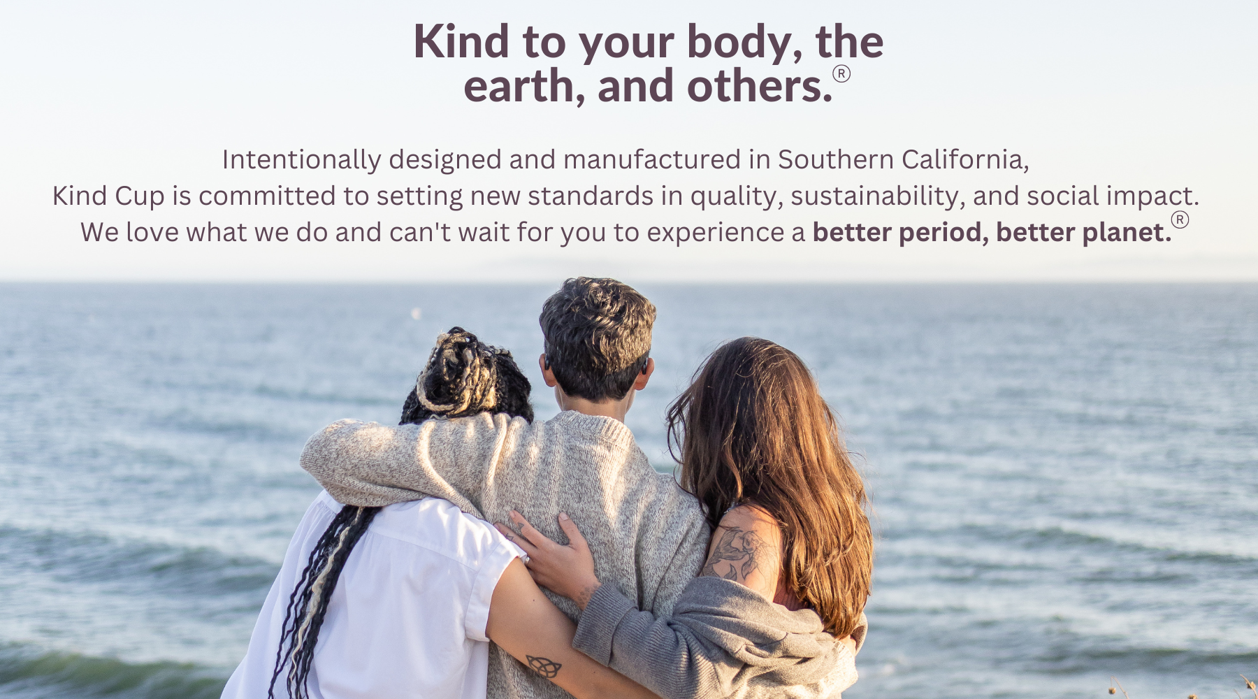 Kind to your body, the earth, and others.   Intentionally designed and manufactured in Southern California,  Kind Cup is committed to setting new standards in quality, sustainability, and social impact.  We love what we do and can't wait for you to experience a better period, better planet. 