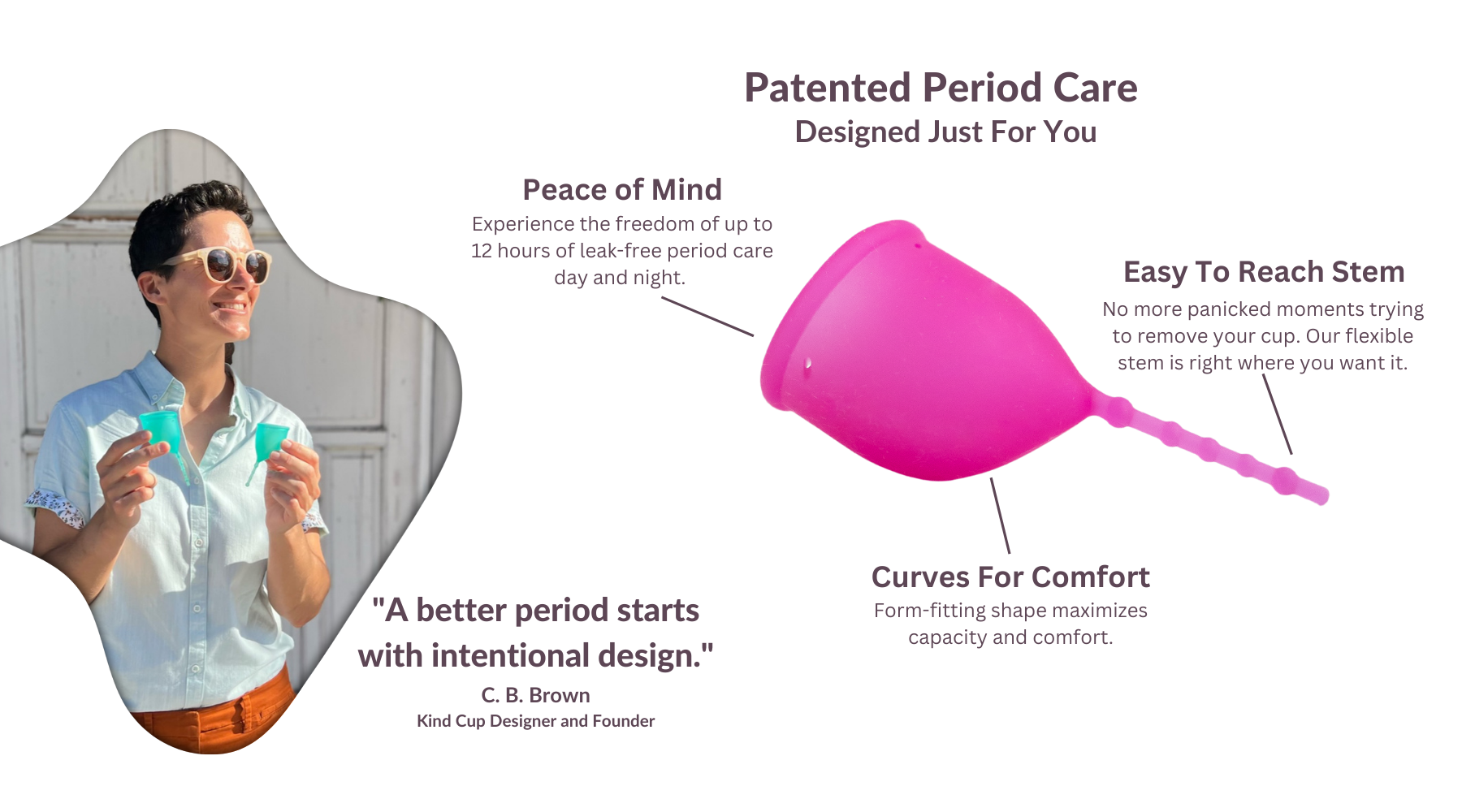 Kind Cup menstrual cup. Patented period care designed just for you. Peace of mind. Experience the freedom of up to 12 hours of leak-free period care day and night. Easy to reach removal stem. No more panicked moments trying to remove your cup. Our flexible stem is right where you want it. Curves for comfort. Form-fitting shape maximizes capacity and comfort. Kind Cup designer and founder C. B. Brown "A better period starts with intentional design."