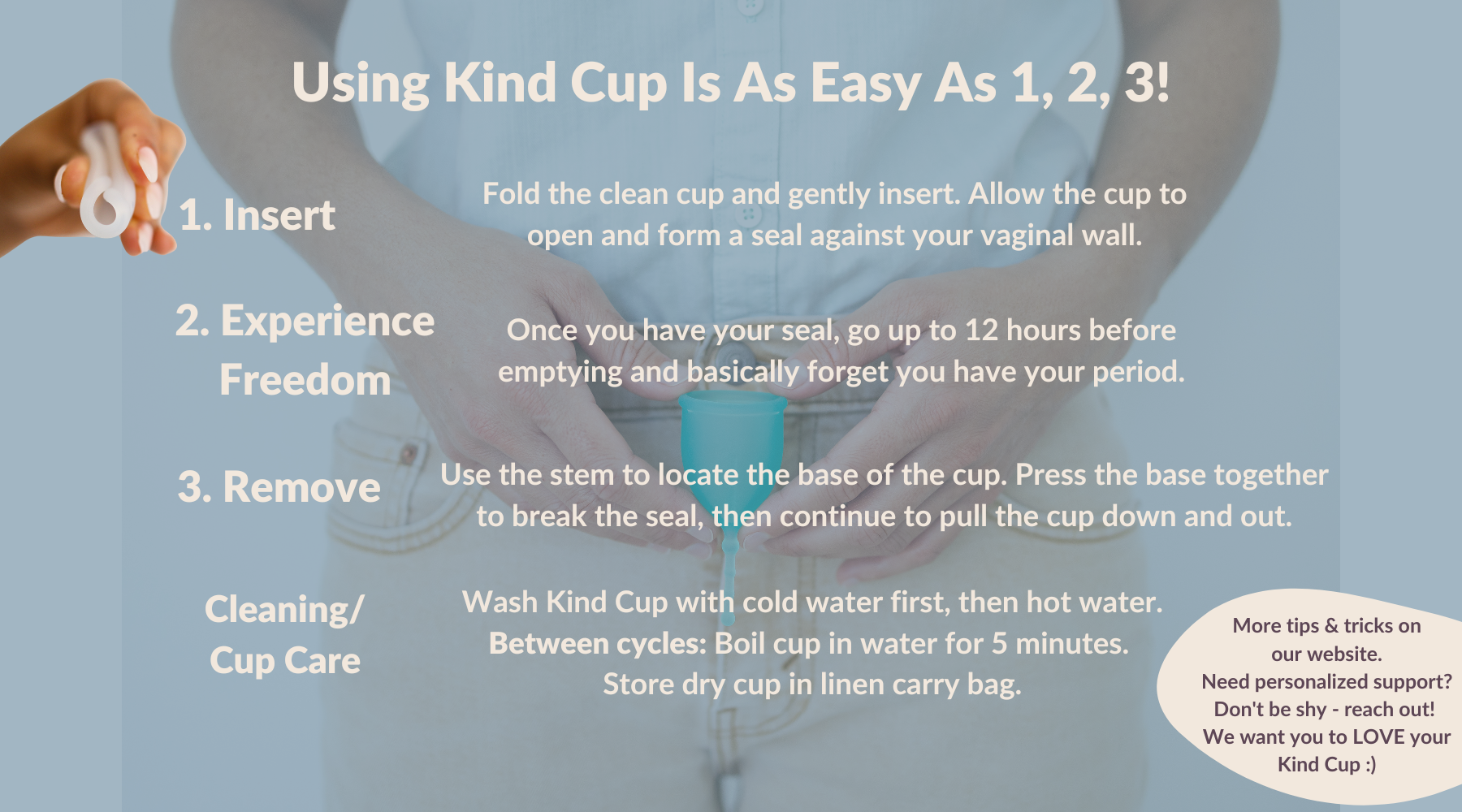 Using Kind Cup Is As Easy As 1, 2, 3! Insertion Fold the cup and gently insert. Allow the cup to open and  form a seal. 2. Freedom. Once you have your seal,  go up to 12 hours  before emptying. 3. Removal Use the stem to locate the base of the cup. Press the base together to break the seal, then continue to pull the cup down and out. Cleaning/Cup Care Wash cup with cold water first, then hot water.  Between cycles:  Boil cup in water for 5 minutes.  Store cup in linen carry bag. How to use a menstrual cup