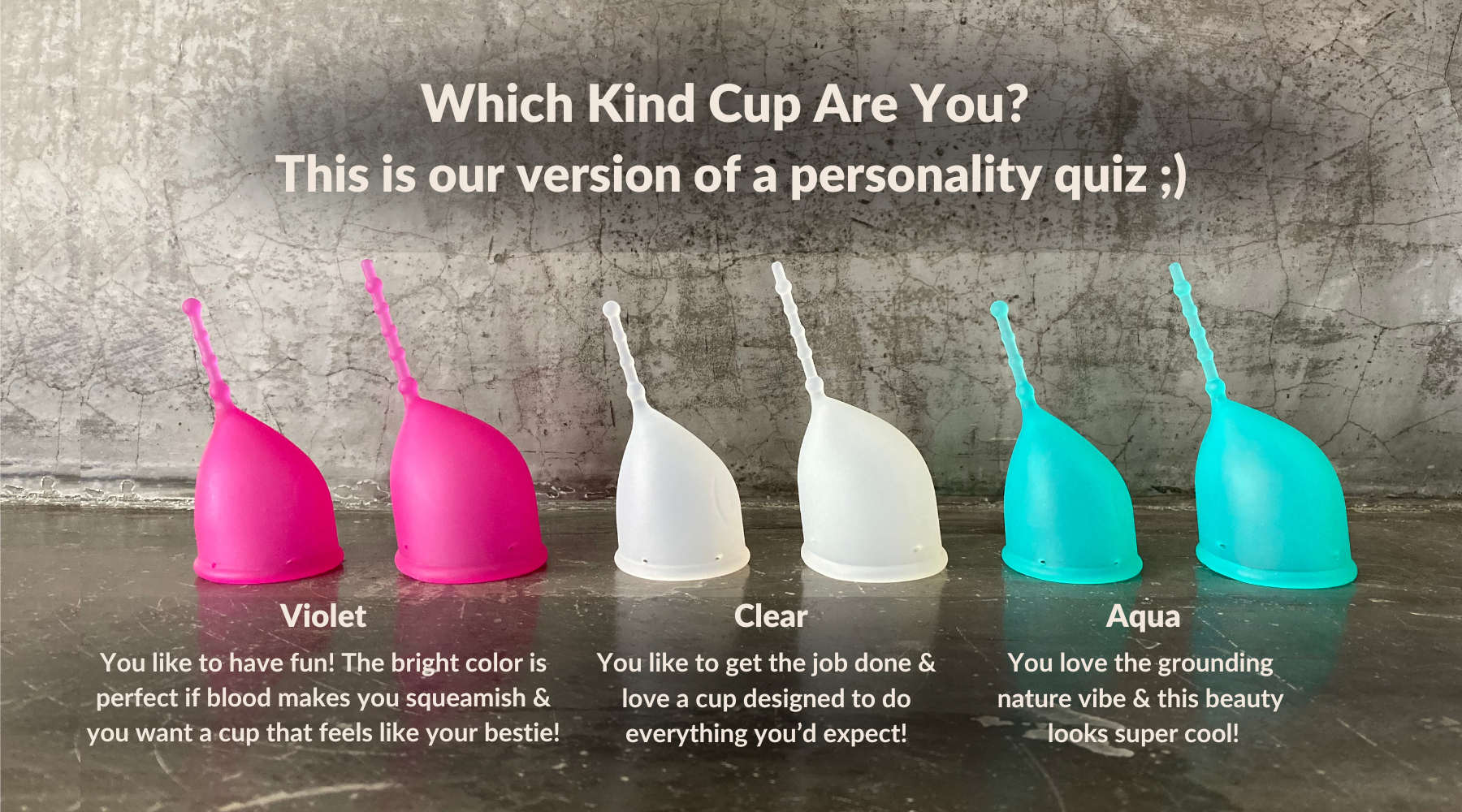 Which Kind Cup are you? This is our version of a personality quiz ;) Violet: You like to have fun! The bright color is perfect if blood makes you squeamish & you want a cup that feels like your bestie! Clear: You like to get the job done & love a cup designed to do everything you’d expect! Aqua: You love the grounding 
nature vibe & this beauty 
looks super cool! Best menstrual cup. How to choose a menstrual cup