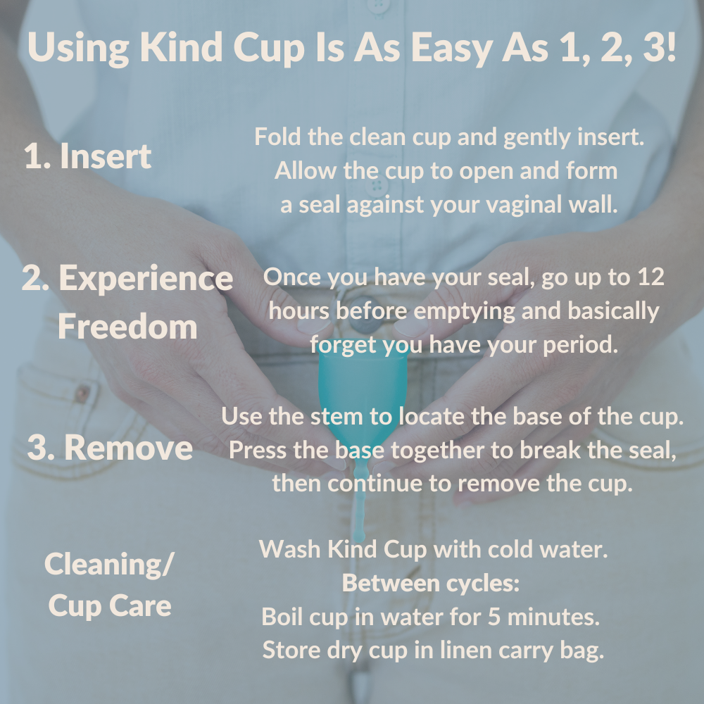 Using Kind Cup Is As Easy As 1, 2, 3! Insertion Fold the cup and gently insert. Allow the cup to open and  form a seal. 2. During Use Once you have your seal,  go up to 12 hours  before emptying. 3. Removal Use the stem to locate the base of the cup. Press the base together to break the seal, then continue to pull the cup down and out. Cleaning/Cup Care Wash cup with cold water first, then hot water.  Between cycles:  Boil cup in water for 5 minutes.  Store cup in linen carry bag. How to use a menstrual cup